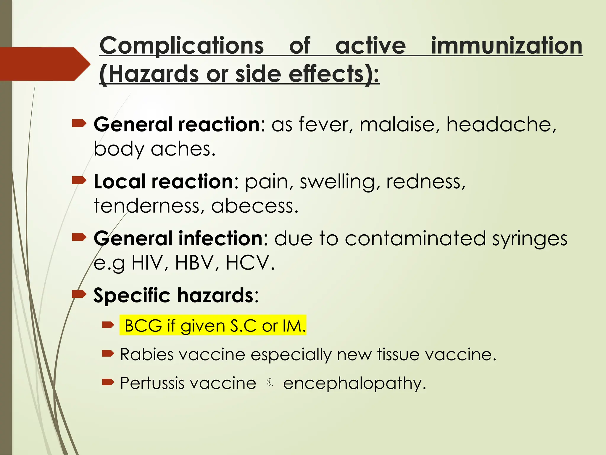 Complications of active immunization
(Hazards or side effects):
 General reaction: as fever, malaise, headache,
body aches.
 Local reaction: pain, swelling, redness,
tenderness, abecess.
 General infection: due to contaminated syringes
e.g HIV, HBV, HCV.
 Specific hazards:
 BCG if given S.C or IM.
 Rabies vaccine especially new tissue vaccine.
 Pertussis vaccine  encephalopathy.
 