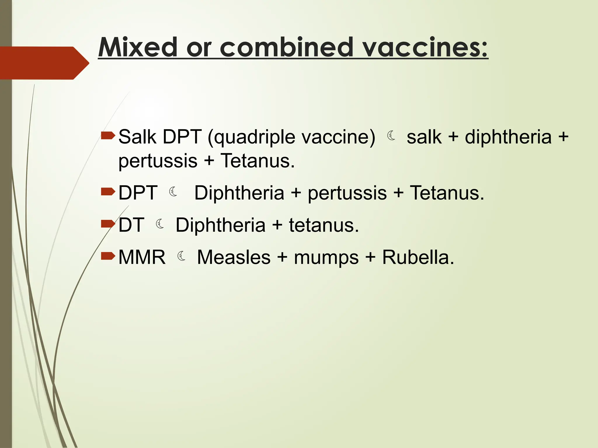 Mixed or combined vaccines:
Salk DPT (quadriple vaccine)  salk + diphtheria +
pertussis + Tetanus.
DPT  Diphtheria + pertussis + Tetanus.
DT  Diphtheria + tetanus.
MMR  Measles + mumps + Rubella.
 
