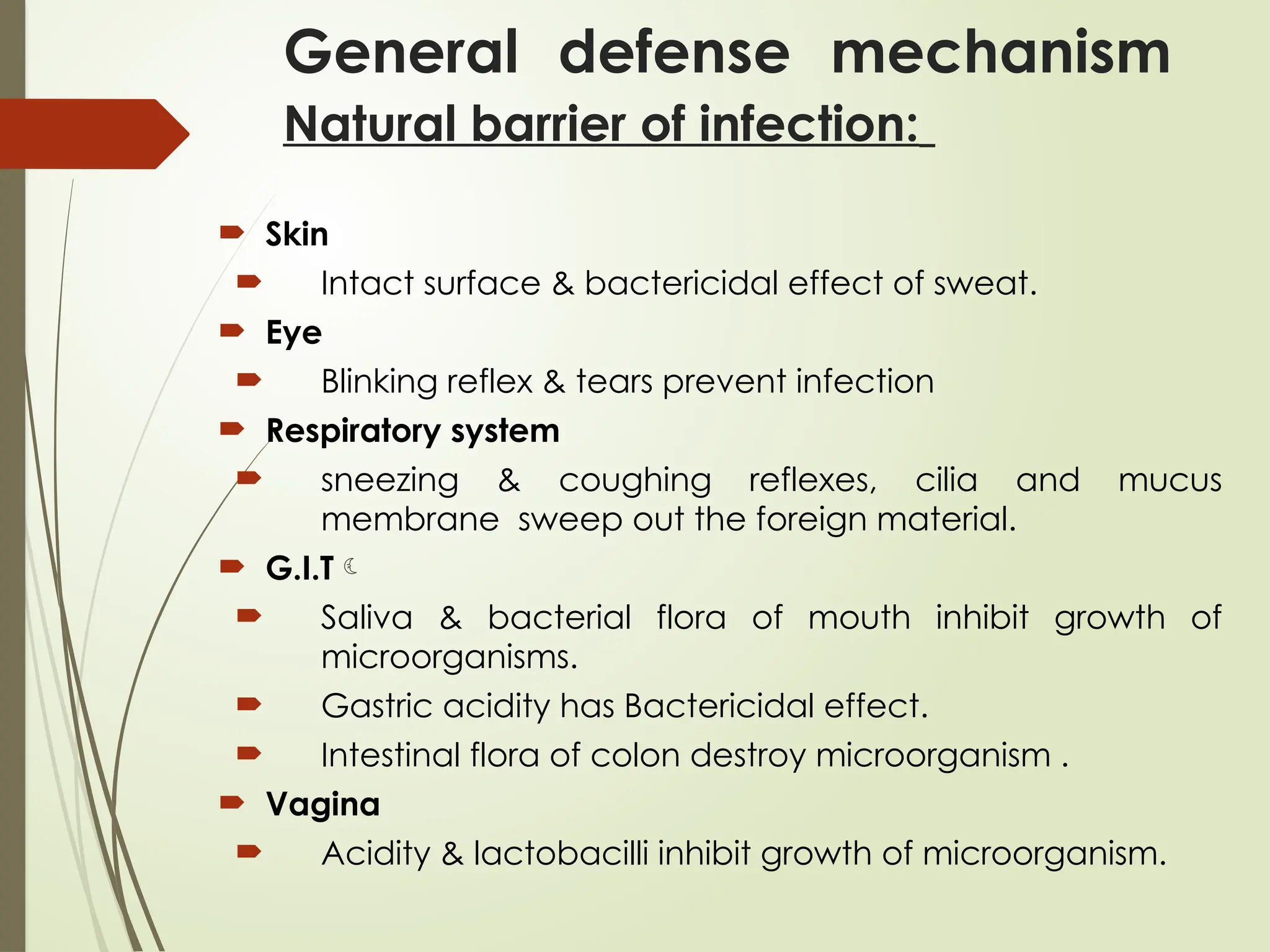General defense mechanism
Natural barrier of infection:
 Skin
 Intact surface & bactericidal effect of sweat.
 Eye
 Blinking reflex & tears prevent infection
 Respiratory system
 sneezing & coughing reflexes, cilia and mucus
membrane sweep out the foreign material.
 G.I.T
 Saliva & bacterial flora of mouth inhibit growth of
microorganisms.
 Gastric acidity has Bactericidal effect.
 Intestinal flora of colon destroy microorganism .
 Vagina
 Acidity & lactobacilli inhibit growth of microorganism.
 