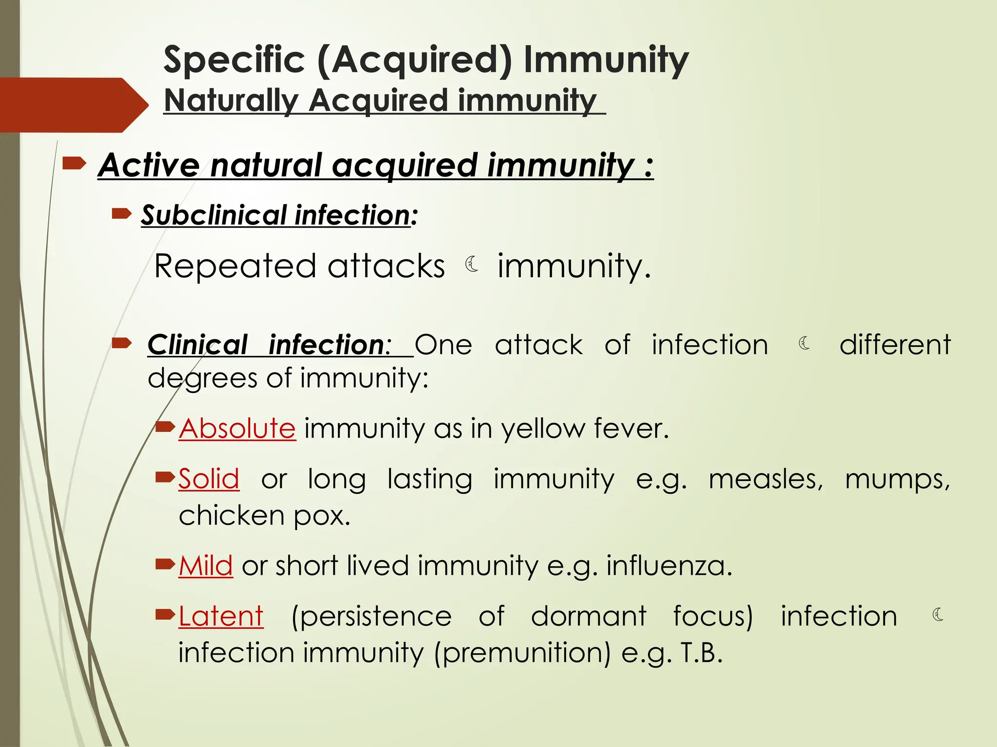 Specific (Acquired) Immunity
Naturally Acquired immunity
 Active natural acquired immunity :
 Subclinical infection:
Repeated attacks  immunity.
 Clinical infection: One attack of infection  different
degrees of immunity:
Absolute immunity as in yellow fever.
Solid or long lasting immunity e.g. measles, mumps,
chicken pox.
Mild or short lived immunity e.g. influenza.
Latent (persistence of dormant focus) infection 
infection immunity (premunition) e.g. T.B.
 