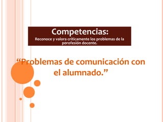 Competencias:
    Reconoce y valora críticamente los problemas de la
                   p0rofesión docente.




“Problemas de comunicación con
        el alumnado.”
 