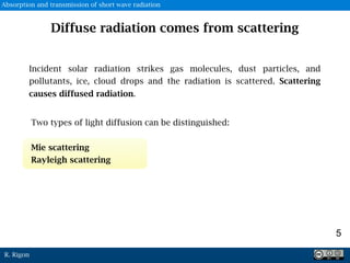 R. Rigon
5
Diffuse radiation comes from scattering
Incident solar radiation strikes gas molecules, dust particles, and
pollutants, ice, cloud drops and the radiation is scattered. Scattering
causes diffused radiation.
Two types of light diffusion can be distinguished:
Mie scattering
Rayleigh scattering
Absorption and transmission of short wave radiation
 