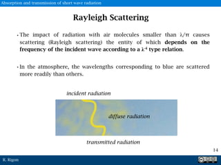 R. Rigon
Rayleigh Scattering
•The impact of radiation with air molecules smaller than λ/π causes
scattering (Rayleigh scattering) the entity of which depends on the
frequency of the incident wave according to a λ-4 type relation.
•In the atmosphere, the wavelengths corresponding to blue are scattered
more readily than others.
incident radiation
diffuse radiation
transmitted radiation
14
Absorption and transmission of short wave radiation
 