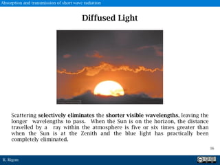 R. Rigon
Diffused Light
Scattering selectively eliminates the shorter visible wavelengths, leaving the
longer wavelengths to pass. When the Sun is on the horizon, the distance
travelled by a ray within the atmosphere is five or six times greater than
when the Sun is at the Zenith and the blue light has practically been
completely eliminated.
16
Absorption and transmission of short wave radiation
 