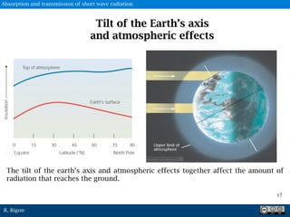 R. Rigon
Tilt of the Earth’s axis
and atmospheric effects
The tilt of the earth’s axis and atmospheric effects together affect the amount of
radiation that reaches the ground.
17
Absorption and transmission of short wave radiation
 