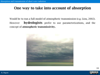 R. Rigon
18
One way to take into account of absorption
Would be to run a full model of atmospheric transmission (e.g. Liou, 2002).
However hydrologists prefer to use parameterizations, and the
concept of atmospheric transmissivity.
Absorption and transmission of short wave radiation
 