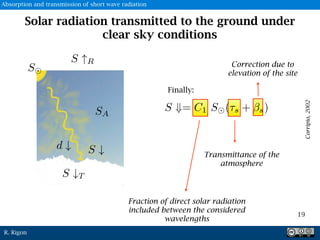 R. Rigon
Solar radiation transmitted to the ground under
clear sky conditions
Finally:
Fraction of direct solar radiation
included between the considered
wavelengths
Transmittance of the
atmosphere
Correction due to
elevation of the site
Corripio,2002
19
S
Absorption and transmission of short wave radiation
 