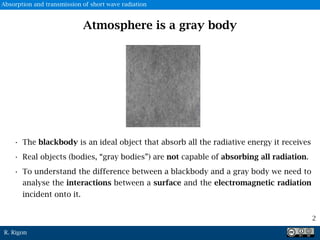 R. Rigon
Atmosphere is a gray body
• The blackbody is an ideal object that absorb all the radiative energy it receives
• Real objects (bodies, “gray bodies”) are not capable of absorbing all radiation.
• To understand the difference between a blackbody and a gray body we need to
analyse the interactions between a surface and the electromagnetic radiation
incident onto it.
2
Absorption and transmission of short wave radiation
 