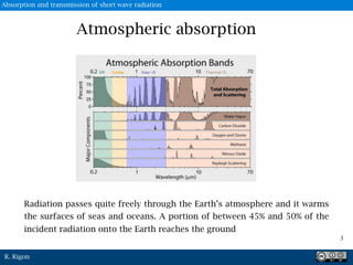 R. Rigon
Atmospheric absorption
3
Radiation passes quite freely through the Earth’s atmosphere and it warms
the surfaces of seas and oceans. A portion of between 45% and 50% of the
incident radiation onto the Earth reaches the ground
Absorption and transmission of short wave radiation
 
