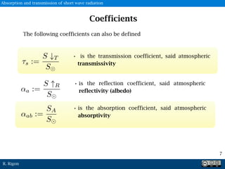 R. Rigon
• is the reflection coefficient, said atmospheric
reflectivity (albedo)
• is the transmission coefficient, said atmospheric
transmissivity
• is the absorption coefficient, said atmospheric
absorptivity
Coefficients
The following coefficients can also be defined
7
Absorption and transmission of short wave radiation
 