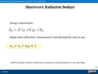 R. Rigon
Energy conservation:
Which is, indeed, valid for reflectivity, transmissivity and absorptivity of any other body
implies that reflectivity, transmissivity and absorptivity sum to one:
8
Shortwave Radiation budget
Absorption and transmission of short wave radiation
 
