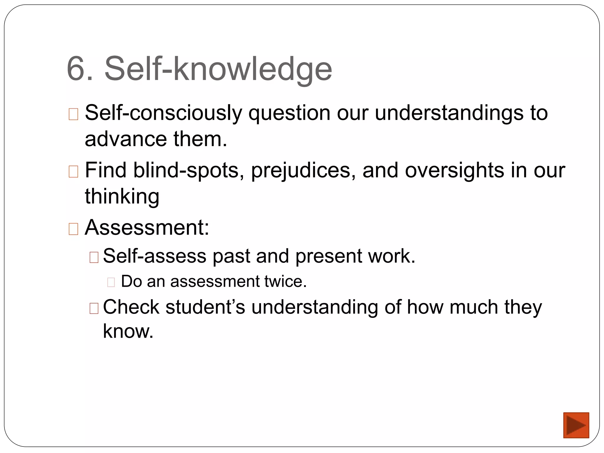 6. Self-knowledge
Self-consciously question our understandings to
advance them.
Find blind-spots, prejudices, and oversights in our
thinking
Assessment:
Self-assess past and present work.
Do an assessment twice.
Check student’s understanding of how much they
know.
 