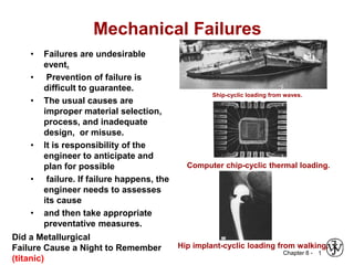 Chapter 8 -
Mechanical Failures
• Failures are undesirable
event.
• Prevention of failure is
difficult to guarantee.
• The usual causes are
improper material selection,
process, and inadequate
design, or misuse.
• It is responsibility of the
engineer to anticipate and
plan for possible
• failure. If failure happens, the
engineer needs to assesses
its cause
• and then take appropriate
preventative measures.
1
Ship-cyclic loading from waves.
Computer chip-cyclic thermal loading.
Hip implant-cyclic loading from walking.
Did a Metallurgical
Failure Cause a Night to Remember
(titanic)
 