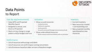 Data Points
Cost (by app/environment)
• Daily, MTD and Projected
Monthly Spend
• Budgeted vs Actual, and
Overrun Projection
• Alerts on any changein usage
pattern and/or budget overruns
Utilization
• Show unused resources
- Unattacheddisks
- Orphanedsnapshots
- UnallocatedIPs
- Unused/unaccessed Storage(recommendarchival)
• Show underutilized resources
- Showinstancesandenvironmentswithnoutilization
Inventory
• CurrentInventory
• New resources created
+ corresponding cost
• New projected monthly
spend based on new
resources
Conformance
• List of resources withouttags and labels
• List of resources notconfirming to naming conventions
• List of instances based on older versions of baseline images
to Report
 