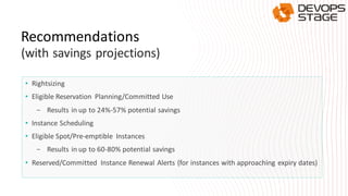 • Rightsizing
• Eligible Reservation Planning/Committed Use
- Results in up to 24%-57% potential savings
• Instance Scheduling
• Eligible Spot/Pre-emptible Instances
- Results in up to 60-80% potential savings
• Reserved/Committed Instance Renewal Alerts (for instances with approaching expiry dates)
Recommendations
(with savings projections)
 