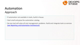 Automation
Approach
• If automation not available in tools, build in-house.
• Start small and grow the automation catalog.
• No one tool will solve all cost management problems. Build and integrate tools as services
(see Reporting and Automation Architecture)
 