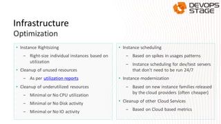 Infrastructure
Optimization
• Instance Rightsizing
- Right-size individual instances based on
utilization
• Cleanup of unused resources
- As per utilization reports
• Cleanup of underutilized resources
- Minimal or No CPU utilization
- Minimal or No Disk activity
- Minimal or No IO activity
• Instance scheduling
- Based on spikes in usages patterns
- Instance scheduling for dev/test servers
that don't need to be run 24/7
• Instance modernization
- Based on new instance families released
by the cloud providers (often cheaper)
• Cleanup of other Cloud Services
- Based on Cloud based metrics
 
