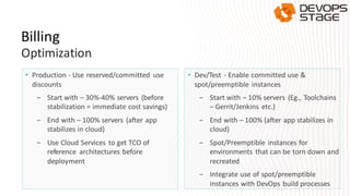 Billing
Optimization
• Production - Use reserved/committed use
discounts
- Start with – 30%-40% servers (before
stabilization = immediate cost savings)
- End with – 100% servers (after app
stabilizes in cloud)
- Use Cloud Services to get TCO of
reference architectures before
deployment
• Dev/Test - Enable committed use &
spot/preemptible instances
- Start with – 10% servers (Eg., Toolchains
– Gerrit/Jenkins etc.)
- End with – 100% (after app stabilizes in
cloud)
- Spot/Preemptible instances for
environments that can be torn down and
recreated
- Integrate use of spot/preemptible
instances with DevOps build processes
 