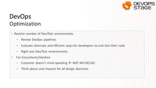 • Restrict number of Dev/Test environments
- Review DevOps pipelines
- Evaluate alternate and efficient ways for developers to unit test their code
- Right-size Dev/Test environments
• For Consultants/Vendors
- Customer doesn’t mind spending  NOT AN EXCUSE
- Think about cost impacts for all design decisions
DevOps
Optimization
 