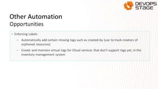 • Enforcing Labels
- Automatically add certain missing tags such as created-by (use to track creators of
orphaned resources)
- Create and maintain virtual tags for Cloud services that don't support tags yet, in the
inventory management system
Other Automation
Opportunities
 