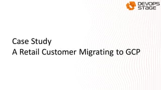 Case Study
A Retail Customer Migrating to GCP
 