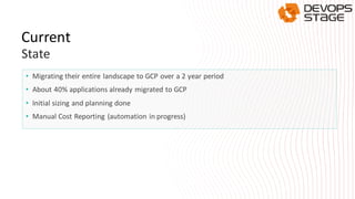 • Migrating their entire landscape to GCP over a 2 year period
• About 40% applications already migrated to GCP
• Initial sizing and planning done
• Manual Cost Reporting (automation in progress)
Current
State
 