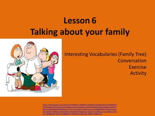 Lesson 6
Talking about your family

                           Interesting Vocabularies (Family Tree)
                                                    Conversation
                                                        Exercise
                                                         Activity




   http://www.google.co.th/imgres?hl=th&biw=1366&bih=705&tbm=isch&tbnid=sV51XWMKzYJ
   riM:&imgrefurl=http://www.bloggang.com/viewdiary.php%3Fid%3Djukabom%26group%3D1
   &docid=lfllS4bK6EWfPM&imgurl=http://img186.imageshack.us/img186/9005/1familyea4.jpg
   &w=367&h=300&ei=ZhNXUbWoCsbXrQfI3ICYCQ&zoom=1&ved=1t:3588,r:6,s:0,i:96&iact=rc&
   dur=360&page=1&tbnh=188&tbnw=235&start=0&ndsp=18&tx=103&ty=62
 