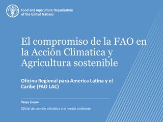 El compromiso de la FAO en
la Acción Climatica y
Agricultura sostenible
Oficina Regional para America Latina y el
Caribe (FAO LAC)
Tanja Lieuw
Oficial de cambio climático y el medio ambiente
 