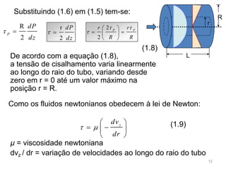 L
R
r
z
dv
dr
 
 
  
 
Substituindo (1.6) em (1.5) tem-se:
De acordo com a equação (1.8),
a tensão de cisalhamento varia linearmente
ao longo do raio do tubo, variando desde
zero em r = 0 até um valor máximo na
posição r = R.
Como os fluidos newtonianos obedecem à lei de Newton:
µ = viscosidade newtoniana
dvz / dr = variação de velocidades ao longo do raio do tubo
(1.8)
(1.9)
r
2
dP
dz
 
2
2
P P
rr
R R
 

 
  
 
R
2
P
dP
dz
 
12
 