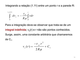 ( )
0
zv r r
P
z
R
dv rdr
R


  
Integrando a relação (1.11) entre um ponto r e a parede R:
Para a integração deve-se observar que trata-se de um
integral indefinida; vz(r) e r não são pontos conhecidos.
Surge, assim, uma constante arbitrária que chamaremos
de C1.
1
2
2
)( C
R
r
rv
p
z





14
 