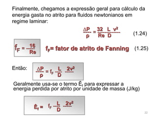 Finalmente, chegamos a expressão geral para cálculo da
energia gasta no atrito para fluidos newtonianos em
regime laminar:
Geralmente usa-se o termo Êf para expressar a
energia perdida por atrito por unidade de massa (J/kg)
(1.24)---- = -------------
∆P 32 L v2
ρ Re D
---- = fF ---- -----
∆P L 2v2
ρ D
fF = -----16
Re
Então:
(1.25)fF= fator de atrito de Fanning
Êf = fF ---- -----L 2v2
D 22
 