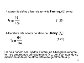 A expressão define o fator de atrito de Fanning (fF) como:
A literatura cita o fator de atrito de Darcy (fD):
Os dois podem ser usados. Porém, na bibliografia recente
tem-se empregado principalmente fF e, por isso, quando se
menciona ao fator de atrito refere-se geralmente à fF.
16
fF = Re
(1.25)
(1.26)
23
64
fD = Re
 