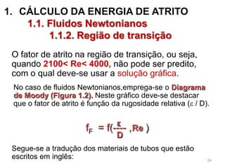 1. CÁLCULO DA ENERGIA DE ATRITO
1.1. Fluidos Newtonianos
1.1.2. Região de transição
O fator de atrito na região de transição, ou seja,
quando 2100< Re< 4000, não pode ser predito,
com o qual deve-se usar a solução gráfica.
No caso de fluidos Newtonianos,emprega-se o Diagrama
de Moody (Figura 1.2). Neste gráfico deve-se destacar
que o fator de atrito é função da rugosidade relativa ( / D).
Segue-se a tradução dos materiais de tubos que estão
escritos em inglês:
fF = f(---- , )ε
D
Re
24
 