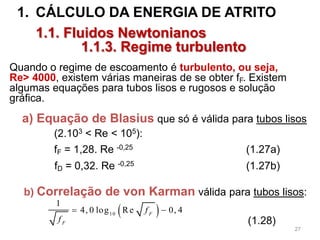 1. CÁLCULO DA ENERGIA DE ATRITO
1.1. Fluidos Newtonianos
1.1.3. Regime turbulento
 10
1
4, 0 log Re 0, 4F
F
f
f
 
a) Equação de Blasius que só é válida para tubos lisos
(2.103 < Re < 105):
fF = 1,28. Re -0,25 (1.27a)
fD = 0,32. Re -0,25 (1.27b)
b) Correlação de von Karman válida para tubos lisos:
(1.28)
Quando o regime de escoamento é turbulento, ou seja,
Re> 4000, existem várias maneiras de se obter fF. Existem
algumas equações para tubos lisos e rugosos e solução
gráfica.
27
 