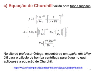 28
c) Equação de Churchill válida para tubos rugosos:
No site do professor Ortega, encontra-se um applet em JAVA
útil para o cálculo de bomba centrífuga para água no qual
aplicou-se a equação de Churchill.
http://www.unicamp.br/fea/ortega/info/cursojava/CalcBomba.htm
 