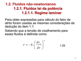 1.2. Fluidos não-newtonianos
1.2.1. Fluidos lei da potência
1.2.1.1. Regime laminar
Para obter expressões para cálculo do fator de
atrito foram usadas as mesmas considerações da
dedução do item 1.1.
Sabendo que a tensão de cisalhamento para
esses fluidos é definida como:
.
n
z
dv
k
dr

 
   
 
1.29
30
 