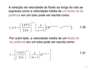 A variação da velocidade do fluido ao longo do raio se
expressa como a velocidade média de um fluido lei da
potência em um tubo pode ser escrita como:
 
 
1/
( 1) / ( 1) /
( )
2 1
n
n n n n
z
P n
v r R r
Lk n
 
   
    
  
 
1/
( 1) /
2 3 1
n
n n
P n
v R
Lk n

    
     
    
Por outro lado, a velocidade média de um fluido lei
da potência em um tubo pode ser escrita como:
1.31
1.30
31
 