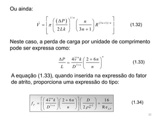 Neste caso, a perda de carga por unidade de comprimento
pode ser expressa como:
 
1/
(3 1) /
2 3 1
n
n n
P n
V R
Lk n


    
     
    

1
4 2 6
nn
n
P v k n
L D n

  
  
 
1 2
4 2 6 16
2 Re
n
F n
LP
v k n D
f
D n v

     
      
     
(1.33)
A equação (1.33), quando inserida na expressão do fator
de atrito, proporciona uma expressão do tipo:
(1.34)
Ou ainda:
(1.32)
32
 