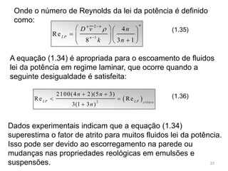Onde o número de Reynolds da lei da potência é definido
como:
2
1
4
Re
8 3 1
nn n
LP n
D v n
k n



   
    
  
(1.35)
A equação (1.34) é apropriada para o escoamento de fluidos
lei da potência em regime laminar, que ocorre quando a
seguinte desigualdade é satisfeita:
 2
2100(4 2)(5 3)
Re Re
3(1 3 )
LP LP crítico
n n
n
 
 

(1.36)
Dados experimentais indicam que a equação (1.34)
superestima o fator de atrito para muitos fluidos lei da potência.
Isso pode ser devido ao escorregamento na parede ou
mudanças nas propriedades reológicas em emulsões e
suspensões. 33
 