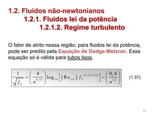   (1 ( / 2 ))
100,75 1,2
1 4 0, 4
log Re
n
LP F
F
f
n nf
   
      
   
(1.37)
1.2. Fluidos não-newtonianos
1.2.1. Fluidos lei da potência
1.2.1.2. Regime turbulento
O fator de atrito nessa região, para fluidos lei da potência,
pode ser predito pela Equação de Dodge-Metzner. Essa
equação só é válida para tubos lisos.
34
 