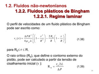 1.2. Fluidos não-newtonianos
1.2.2. Fluidos plásticos de Bingham
1.2.2.1. Regime laminar
2 2
0
2
2
( ) 1 1
4
z
pl
RPR r r
v r
L R R R
    
       
   
(1.38)
para R0 r  R.
O raio crítico (R0), que define o contorno externo do
pistão, pode ser calculado a partir da tensão de
cisalhamento inicial ( ): 0
0
2
R
L
P



(1.39)
O perfil de velocidades de um fluido plástico de Bingham
pode ser escrito como:
36
 