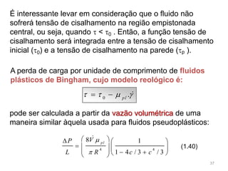 É interessante levar em consideração que o fluido não
sofrerá tensão de cisalhamento na região empistonada
central, ou seja, quando  < 0 . Então, a função tensão de
cisalhamento será integrada entre a tensão de cisalhamento
inicial (0) e a tensão de cisalhamento na parede (p ).
0
.pl
     
4 4
8 1
1 4 / 3 / 3
pl
VP
L R c c


   
         

(1.40)
pode ser calculada a partir da vazão volumétrica de uma
maneira similar àquela usada para fluidos pseudoplásticos:
A perda de carga por unidade de comprimento de fluidos
plásticos de Bingham, cujo modelo reológico é:
37
 