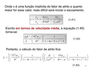 Onde c é uma função implícita do fator de atrito e quanto
maior for esse valor, mais difícil será iniciar o escoamento:
0 0 0
2
4 2
p F
L
c
D P f v
  
 
  

(1.41)
Escrito em termos de velocidade média, a equação (1.40)
torna-se:
2 4
8 1
1 4 / 3 / 3
pl
vP
L D c c
   
    
   
(1.42)
Portanto, o cálculo do fator de atrito fica:
F 2 4 2 4
32 161 1
.
1 4 / 3 / 3 2 1 4 / 3 / 3
pl pl
v D
f
D c c v Dv c c
 
 
       
        
          
(1.43) 38
 