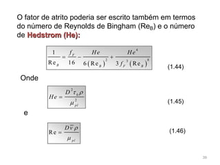 O fator de atrito poderia ser escrito também em termos
do número de Reynolds de Bingham (ReB) e o número
de Hedstrom (He):
   
4
2 83
1
Re 16 6 Re 3 Re
F
B B F B
f He He
f
  
(1.44)
Onde
2
0
2
pl
D
He
 


e
Re
pl
Dv 


(1.45)
(1.46)
39
 