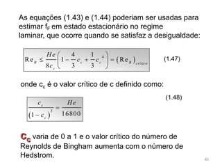 As equações (1.43) e (1.44) poderiam ser usadas para
estimar fF em estado estacionário no regime
laminar, que ocorre quando se satisfaz a desigualdade:
 44 1
Re 1 Re
8 3 3
B c c B crítico
c
He
c c
c
 
    
 
(1.47)
onde cc é o valor crítico de c definido como:
 
3
168001
c
c
c He
c


(1.48)
cc varia de 0 a 1 e o valor crítico do número de
Reynolds de Bingham aumenta com o número de
Hedstrom. 40
 