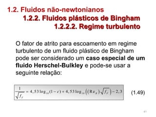 1.2. Fluidos não-newtonianos
1.2.2. Fluidos plásticos de Bingham
1.2.2.2. Regime turbulento
  10 10
1
4, 53 log (1 ) 4, 53 log Re 2, 3B F
F
c f
f
    (1.49)
O fator de atrito para escoamento em regime
turbulento de um fluido plástico de Bingham
pode ser considerado um caso especial de um
fluido Herschel-Bulkley e pode-se usar a
seguinte relação:
41
 