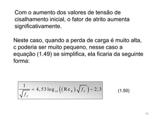   10
1
4, 53 log Re 2, 3B F
F
f
f
  (1.50)
Com o aumento dos valores de tensão de
cisalhamento inicial, o fator de atrito aumenta
significativamente.
Neste caso, quando a perda de carga é muito alta,
c poderia ser muito pequeno, nesse caso a
equação (1.49) se simplifica, ela ficaria da seguinte
forma:
42
 