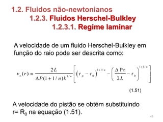 1.2. Fluidos não-newtonianos
1.2.3. Fluidos Herschel-Bulkley
1.2.3.1. Regime laminar
 
1 1/
1 1/
0 01/
2 Pr
( )
(1 1 / ) 2
n
n
z pn
L
v r
P n k L
  

  
     
     
(1.51)
A velocidade de um fluido Herschel-Bulkley em
função do raio pode ser descrita como:
A velocidade do pistão se obtém substituindo
r= R0 na equação (1.51).
43
 