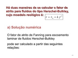 0
.
n
k    
a) Solução numérica
Há duas maneiras de se calcular o fator de
atrito para fluidos do tipo Herschel-Bulkley,
cujo moedelo reológico é:
O fator de atrito de Fanning para escoamento
laminar de fluidos Herschel-Bulkley
pode ser calculado a partir das seguintes
relações:
44
 