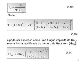 16
Re
F
LP
f 

(1.52)
Onde:
   
 
 
 
   
2 2
1 1 2 1
1 3 1
1 3 1 2 1
n
n n c c c c
n c
n n n

  
      
    
(1.53)
c pode ser expresso como uma função implícita de ReLP
e uma forma modificada do número de Hedstrom (HeM):
2
2
Re 2
1 3
n
n
LP M
n
He
n c

   
    
   
(1.54)
45
 